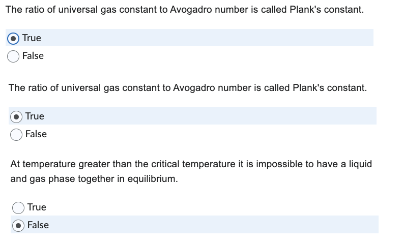 The ratio of universal gas constant to Avogadro number is called Plank's constant.
True
False
The ratio of universal gas constant to Avogadro number is called Plank's constant.
True
False
At temperature greater than the critical temperature it is impossible to have a liquid
and gas phase together in equilibrium.
True
False