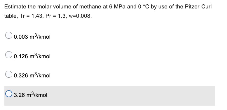 Estimate the molar volume of methane at 6 MPa and 0 °C by use of the Pitzer-Curl
table, Tr = 1.43, Pr = 1.3, w=0.008.
0.003 m³/kmol
0.126 m³/kmol
0.326 m³/kmol
3.26 m³/kmol