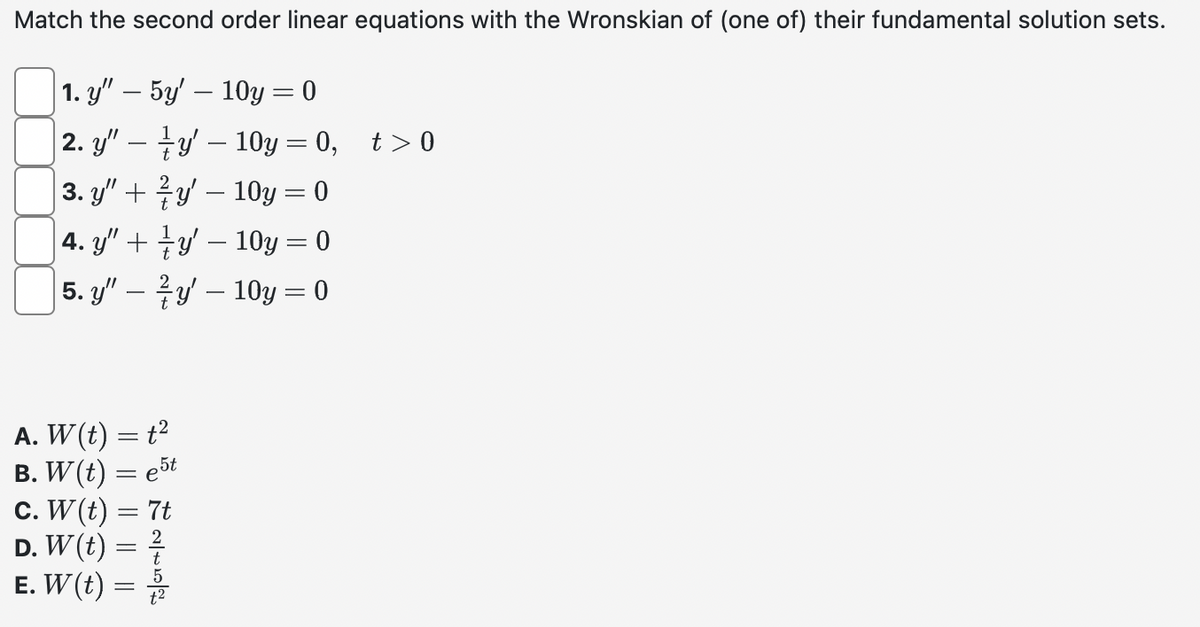 Match the second order linear equations with the Wronskian of (one of) their fundamental solution sets.
1. y" — 5y' — 10y = 0
|2. y" — —y' — 10y =0, t>0
|3. y" + ¾y' — 10y = 0
| 4. y" + zy' — 10y = 0
5. y"
y 10y = 0
A. W (t) = t²
B. W(t) =
e5t
c. W(t) =
D. W(t) =
E. W (t) =
=
4 2~5|P
7t
t²