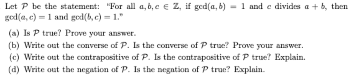 Let P be the statement: "For all a, b, c € Z, if ged(a, b) = 1 and c divides a + b, then
ged(a, c) = 1 and gcd(b, c) = 1."
(a) Is P true? Prove your answer.
(b) Write out the converse of P. Is the converse of P true? Prove your answer.
(c) Write out the contrapositive of P. Is the contrapositive of P true? Explain.
(d) Write out the negation of P. Is the negation of P true? Explain.