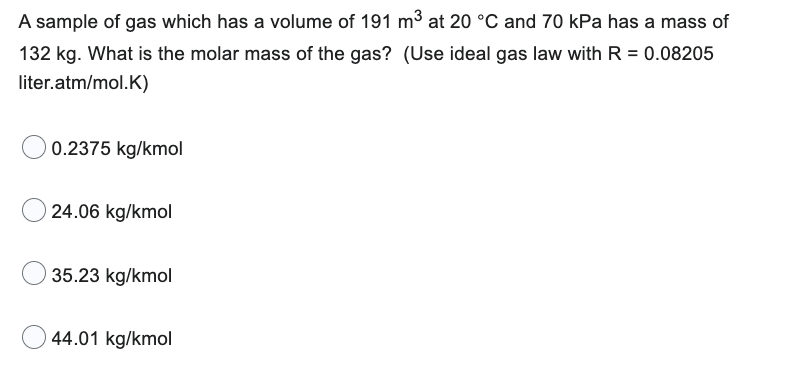 A sample of gas which has a volume of 191 m³ at 20 °C and 70 kPa has a mass of
132 kg. What is the molar mass of the gas? (Use ideal gas law with R = 0.08205
liter.atm/mol.K)
0.2375 kg/kmol
24.06 kg/kmol
35.23 kg/kmol
44.01 kg/kmol