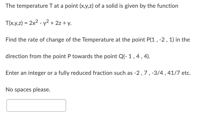 The temperature
T at a point (x,y,z) of a solid is given by the function
T(x,y,z) = 2x² - y² + 2z + y.
Find the rate of change of the Temperature at the point P(1, -2, 1) in the
direction from the point P towards the point Q(-1,4,4).
Enter an integer or a fully reduced fraction such as -2, 7, -3/4, 41/7 etc.
No spaces please.