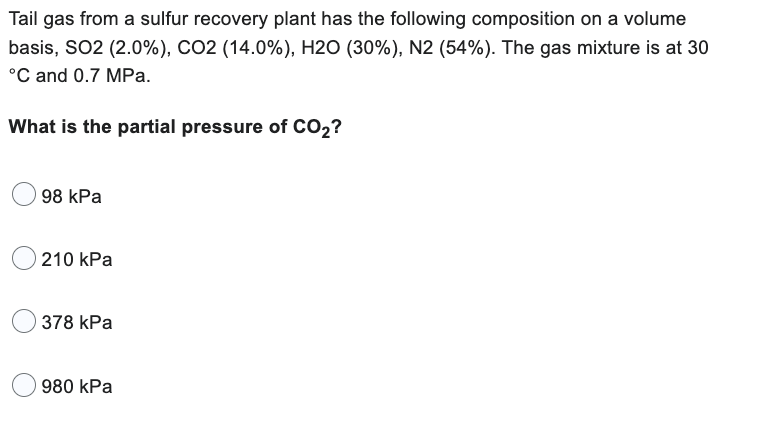 Tail gas from a sulfur recovery plant has the following composition on a volume
basis, SO2 (2.0%), CO2 (14.0%), H2O (30%), N2 (54%). The gas mixture is at 30
°C and 0.7 MPa.
What is the partial pressure of CO₂?
98 kPa
210 kPa
378 kPa
980 kPa