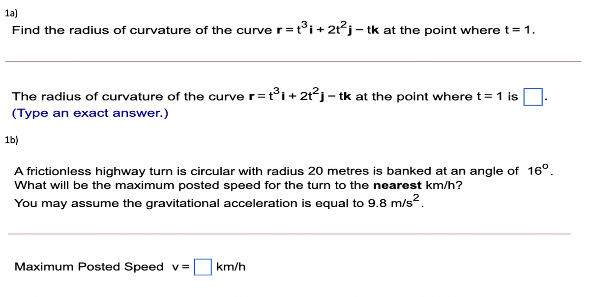1a)
Find the radius of curvature of the curve r=t°i + 2t´j– tk at the point where t= 1.
-
The radius of curvature of the curve r=t°i+2t²j- tk at the point where t = 1 is
(Type an exact answer.)
1b)
A frictionless highway turn is circular with radius 20 metres is banked at an angle of 16°.
What will be the maximum posted speed for the turn to the nearest km/h?
You may assume the gravitational acceleration is equal to 9.8 m/s.
Maximum Posted Speed v=
km/h
