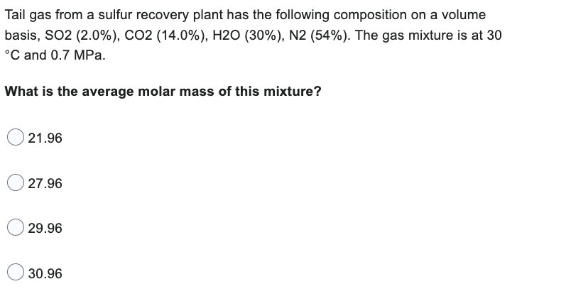 Tail gas from a sulfur recovery plant has the following composition on a volume
basis, SO2 (2.0%), CO2 ( 14.0%), H2O (30%), N2 (54%). The gas mixture is at 30
°C and 0.7 MPa.
What is the average molar mass of this mixture?
21.96
27.96
29.96
30.96
