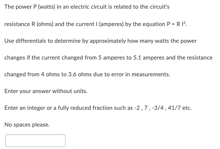 The power P (watts) in an electric circuit is related to the circuit's
resistance R (ohms) and the current I (amperes) by the equation P = R 1².
Use differentials to determine by approximately how many watts the power
changes if the current changed from 5 amperes to 5.1 amperes and the resistance
changed from 4 ohms to 3.6 ohms due to error in measurements.
Enter your answer without units.
Enter an integer or a fully reduced fraction such as -2, 7, -3/4, 41/7 etc.
No spaces please.