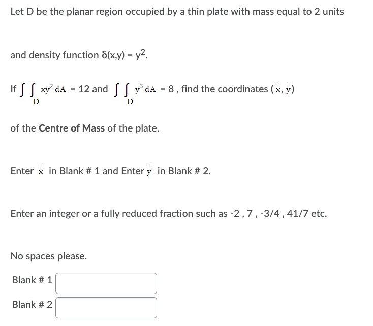 Let D be the planar region occupied by a thin plate with mass equal to 2 units
and density function 8(x,y) = y².
If f S xy² dA
xy²dA = 12 and y³dA = 8, find the coordinates (x, y)
D
D
of the Centre of Mass of the plate.
Enter x in Blank # 1 and Enter y in Blank # 2.
Enter an integer or a fully reduced fraction such as -2, 7, -3/4, 41/7 etc.
No spaces please.
Blank # 1
Blank # 2