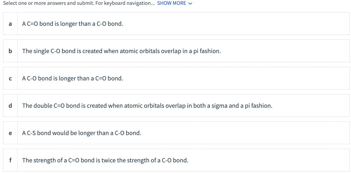 Select one or more answers and submit. For keyboard navigation... SHOW MORE v
a
A C=O bond is longer than a C-O bond.
b
The single C-O bond is created when atomic orbitals overlap in a pi fashion.
A C-O bond is longer than a C=O bond.
d.
The double C=0 bond is created when atomic orbitals overlap in both a sigma and a pi fashion.
e
A C-S bond would be longer than a C-O bond.
The strength of a C=O bond is twice the strength of a C-O bond.
