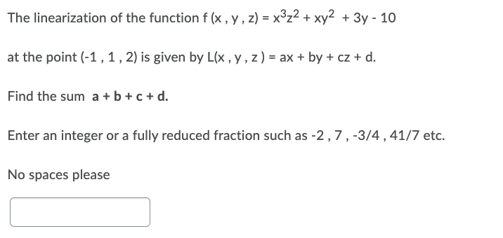 The linearization of the function f (x, y, z) = x³z² + xy² + 3y - 10
at the point (-1, 1, 2) is given by L(x, y, z) = ax + by + cz + d.
Find the sum a + b + c + d.
Enter an integer or a fully reduced fraction such as -2, 7, -3/4, 41/7 etc.
No spaces please