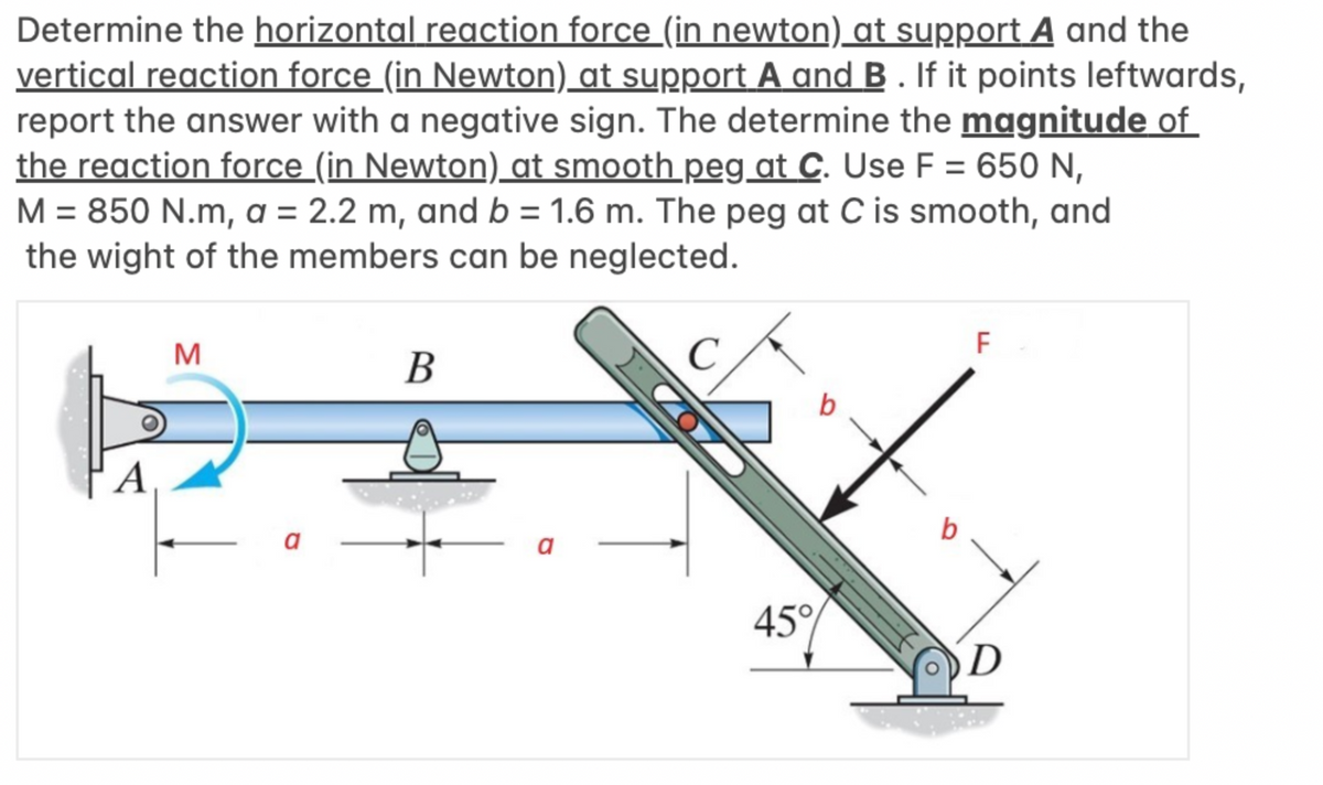 Determine the horizontal reaction force (in newton) at support A and the
vertical reaction force (in Newton) at support A and B. If it points leftwards,
report the answer with a negative sign. The determine the magnitude of
the reaction force (in Newton) at smooth peg at C. Use F = 650 N,
M = 850 N.m, a = 2.2 m, and b = 1.6 m. The peg at C is smooth, and
the wight of the members can be neglected.
A
M
a
B
a
ΖΩ/
b
45%
b
F
D