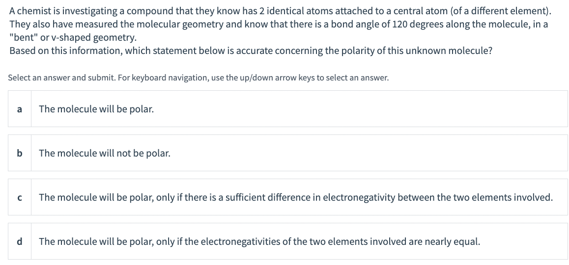 A chemist is investigating a compound that they know has 2 identical atoms attached to a central atom (of a different element).
They also have measured the molecular geometry and know that there is a bond angle of 120 degrees along the molecule, in a
"bent" or v-shaped geometry.
Based on this information, which statement below is accurate concerning the polarity of this unknown molecule?
Select an answer and submit. For keyboard navigation, use the up/down arrow keys to select an answer.
a
The molecule will be polar.
b
The molecule will not be polar.
The molecule will be polar, only if there is a sufficient difference in electronegativity between the two elements involved.
d
The molecule will be polar, only if the electronegativities of the two elements involved are nearly equal.
