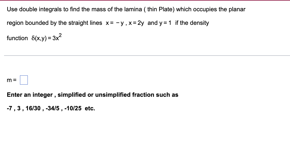 Use double integrals to find the mass of the lamina ( thin Plate) which occupies the planar
region bounded by the straight lines x= -y, x = 2y and y = 1 if the density
function 8(x,y) = 3x?
%3D
m =
Enter an integer , simplified or unsimplified fraction such as
-7, 3, 16/30 , -34/5 , -10/25 etc.
