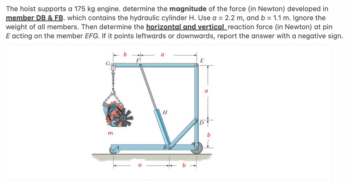 The hoist supports a 175 kg engine. determine the magnitude of the force (in Newton) developed in
member DB & FB. which contains the hydraulic cylinder H. Use a = 2.2 m, and b = 1.1 m. Ignore the
weight of all members. Then determine the horizontal and vertical reaction force (in Newton) at pin
E acting on the member EFG. If it points leftwards or downwards, report the answer with a negative sign.
G
m
b
F
H
BO
E
of