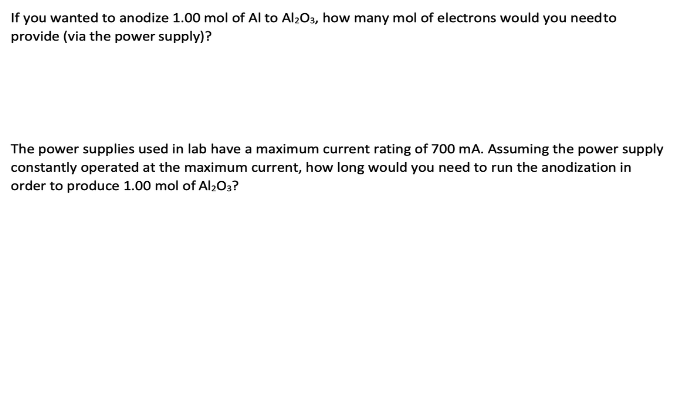 If you wanted to anodize 1.00 mol of Al to Al2O3, how many mol of electrons would you need to
provide (via the power supply)?
The power supplies used in lab have a maximum current rating of 700 mA. Assuming the power supply
constantly operated at the maximum current, how long would you need to run the anodization in
order to produce 1.00 mol of Al2O3?