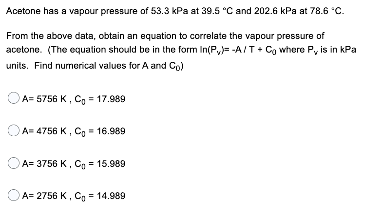 Acetone has a vapour pressure of 53.3 kPa at 39.5 °C and 202.6 kPa at 78.6 °C.
From the above data, obtain an equation to correlate the vapour pressure of
acetone. (The equation should be in the form In(P)= -A/T + Co where P, is in kPa
units. Find numerical values for A and Co)
A= 5756 K, Co = 17.989
A= 4756 K, Co = 16.989
A= 3756 K, Co = 15.989
A= 2756 K, Co = 14.989