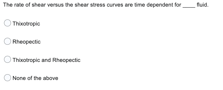 The rate of shear versus the shear stress curves are time dependent for
Thixotropic
Rheopectic
Thixotropic and Rheopectic
None of the above
fluid.