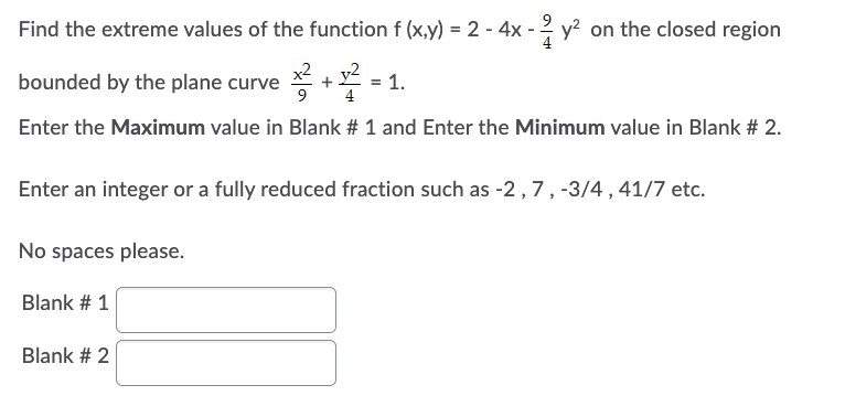 Find the extreme values of the function f (x,y) = 2 - 4x - 2y² on the closed region
bounded by the plane curve
+2²=1.
Enter the Maximum value in Blank # 1 and Enter the Minimum value in Blank # 2.
Enter an integer or a fully reduced fraction such as -2, 7, -3/4, 41/7 etc.
No spaces please.
Blank # 1
Blank # 2