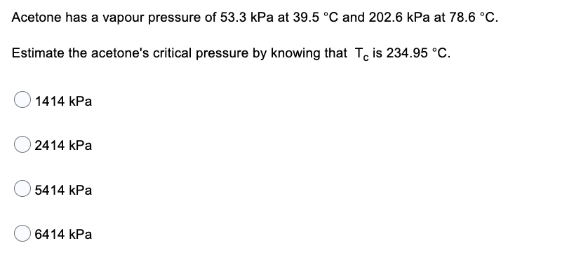 Acetone has a vapour pressure of 53.3 kPa at 39.5 °C and 202.6 kPa at 78.6 °C.
Estimate the acetone's critical pressure by knowing that Te is 234.95 °C.
1414 kPa
2414 kPa
5414 kPa
6414 kPa