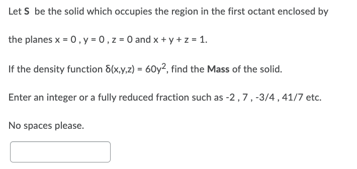Let S be the solid which occupies the region in the first octant enclosed by
the planes x = 0, y = 0, z = 0 and x + y + z = 1.
If the density function 8(x,y,z) = 60y², find the Mass of the solid.
Enter an integer or a fully reduced fraction such as -2, 7, -3/4, 41/7 etc.
No spaces please.