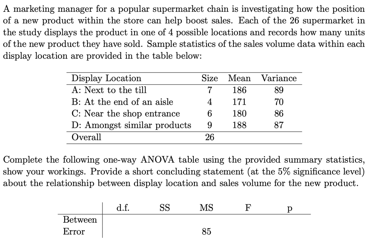 A marketing manager for a popular supermarket chain is investigating how the position
of a new product within the store can help boost sales. Each of the 26 supermarket in
the study displays the product in one of 4 possible locations and records how many units
of the new product they have sold. Sample statistics of the sales volume data within each
display location are provided in the table below:
Display Location
Size Mean Variance
A: Next to the till
7
186
89
B: At the end of an aisle
4
171
70
C: Near the shop entrance
6.
180
86
D: Amongst similar products
9.
188
87
Overall
26
Complete the following one-way ANOVA table using the provided summary statistics,
show your workings. Provide a short concluding statement (at the 5% significance level)
about the relationship between display location and sales volume for the new product.
d.f.
SS
MS
F
Between
Error
85
