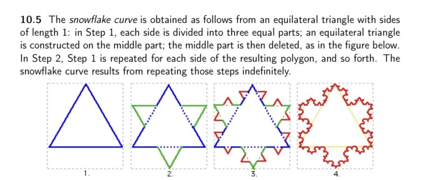 10.5 The snowflake curve is obtained as follows from an equilateral triangle with sides
of length 1: in Step 1, each side is divided into three equal parts; an equilateral triangle
is constructed on the middle part; the middle part is then deleted, as in the figure below.
In Step 2, Step 1 is repeated for each side of the resulting polygon, and so forth. The
snowflake curve results from repeating those steps indefinitely.
1.
3.
2.
