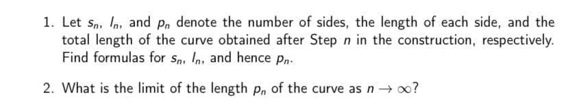 1. Let sn, In, and p, denote the number of sides, the length of each side, and the
total length of the curve obtained after Step n in the construction, respectively.
Find formulas for sn, In, and hence pn.
2. What is the limit of the length p, of the curve as n → 0?
