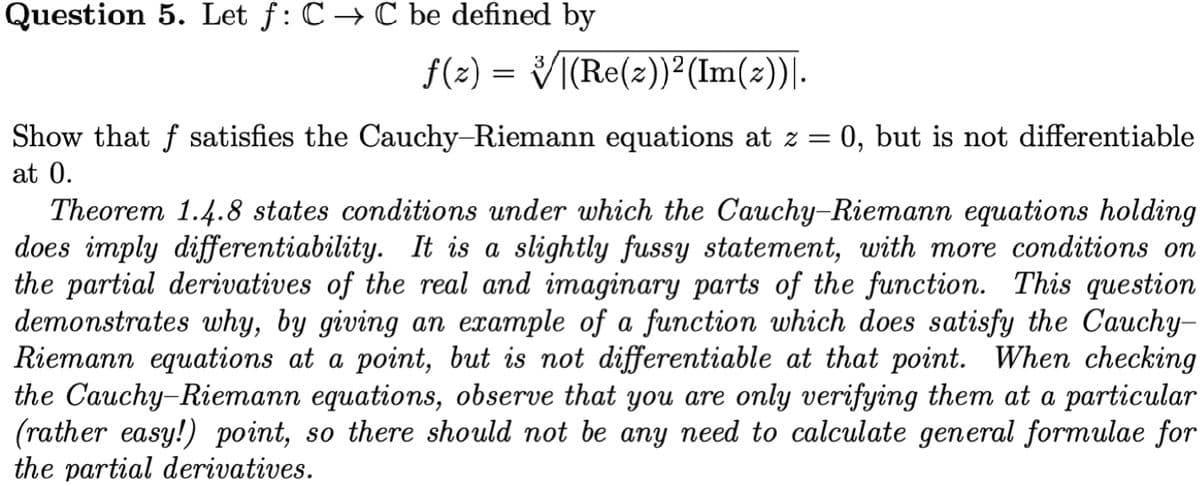 Question 5. Let f: C → C be defined by
ƒ(z) = √|(Re(z))²(Im(z))|.
Show that f satisfies the Cauchy-Riemann equations at z = 0, but is not differentiable
at 0.
Theorem 1.4.8 states conditions under which the Cauchy-Riemann equations holding
does imply differentiability. It is a slightly fussy statement, with more conditions on
the partial derivatives of the real and imaginary parts of the function. This question
demonstrates why, by giving an example of a function which does satisfy the Cauchy-
Riemann equations at a point, but is not differentiable at that point. When checking
the Cauchy-Riemann equations, observe that you are only verifying them at a particular
(rather easy!) point, so there should not be any need to calculate general formulae for
the partial derivatives.