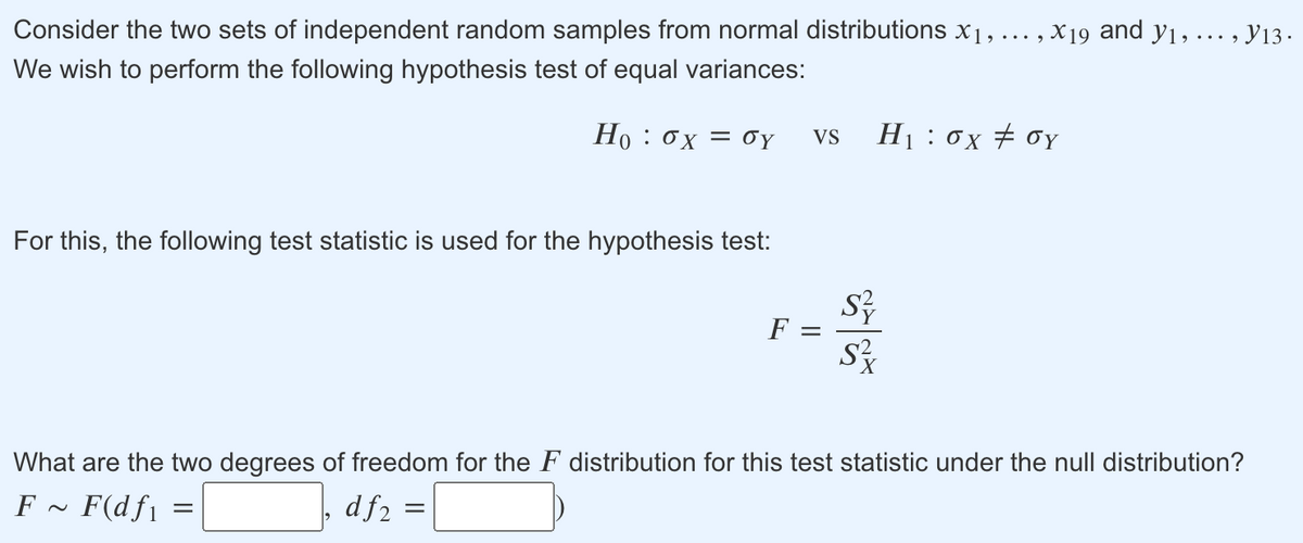 Consider the two sets of independent random samples from normal distributions x1, ... , X19 and y1, ... , y13.
We wish to perform the following hypothesis test of equal variances:
Ho: σχ σΥ
H1 : 0x # 0Y
VS
For this, the following test statistic is used for the hypothesis test:
F =
What are the two degrees of freedom for the F distribution for this test statistic under the null distribution?
F ~ F(df1
df2
