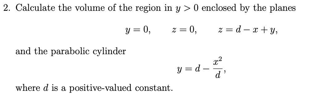 2. Calculate the volume of the region in y > 0 enclosed by the planes
y = 0,
= Z
= 0,
z = d – x + y,
and the parabolic cylinder
x2
y = d –
d'
where d is a positive-valued constant.
