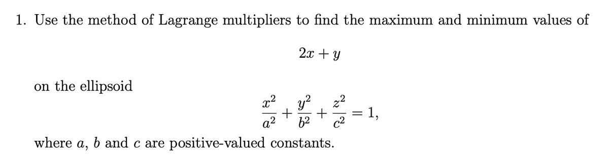 1. Use the method of Lagrange multipliers to find the maximum and minimum values of
2x + Y
on the ellipsoid
y?
1,
a2
62
c2
where
a,
b and c are positive-valued constants.
