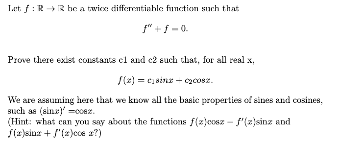 Let f : R → R be a twice differentiable function such that
f" + f = 0.
Prove there exist constants cl and c2 such that, for all real x,
f(x) = c1sinx + c2cosx.
We are assuming here that we know all the basic properties of sines and cosines,
such as (sinx)' =cosx.
(Hint: what can you say about the functions f(x)cosx – f'(x)sinx and
f(x)sinx + f'(x)cos 2?)
