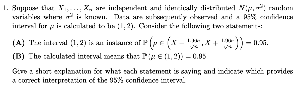 Xn are independent and identically distributed N (µ, 02) random
1. Suppose that X1,.
variables where o? is known. Data are subsequently observed and a 95% confidence
interval for u is calculated to be (1,2). Consider the following two statements:
(A) The interval (1, 2) is an instance of P (HE (X
1.96o
1.960
0.95.
Vn
(B) The calculated interval means that P (µ E (1,2)) = 0.95.
Give a short explanation for what each statement is saying and indicate which provides
a correct interpretation of the 95% confidence interval.
