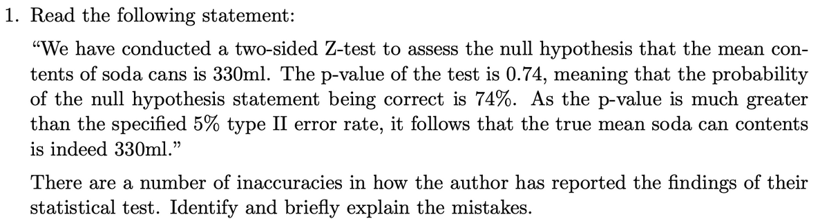 1. Read the following statement:
"We have conducted a two-sided Z-test to assess the null hypothesis that the mean con-
tents of soda cans is 330ml. The p-value of the test is 0.74, meaning that the probability
of the null hypothesis statement being correct is 74%. As the p-value is much greater
than the specified 5% type II error rate, it follows that the true mean soda can contents
is indeed 330ml."
There are a number of inaccuracies in how the author has reported the findings of their
statistical test. Identify and briefly explain the mistakes.
