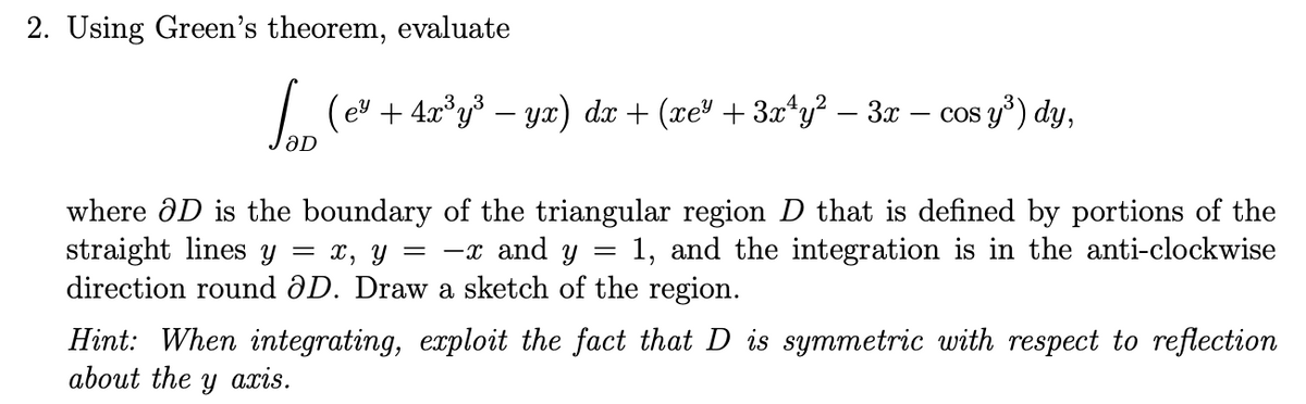 2. Using Green's theorem, evaluate
| (ev + 4.0°y³ – yx) dx + (xe" + 3x*y? – 3x – cos y*) dy,
aD
where ôD is the boundary of the triangular region D that is defined by portions of the
straight lines y
direction round ƏD. Draw a sketch of the region.
х, у — —г and y
1, and the integration is in the anti-clockwise
Hint: When integrating, exploit the fact that D is symmetric with respect to reflection
about the
ахis.
