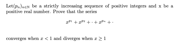 Let (pn)neN be a strictly increasing sequence of positive integers and x be a
positive real number. Prove that the series
xP1 + xP2 + .+ xPn + •
converges when x <1 and diverges when x > 1
