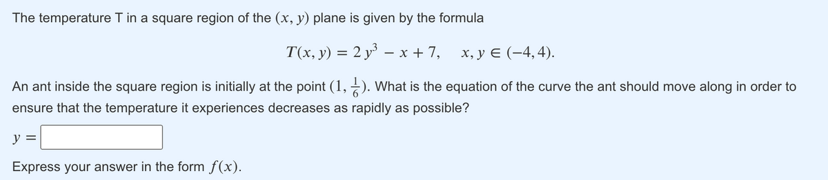 The temperature T in a square region of the (x, y) plane is given by the formula
T(x, y) = 2 y – x + 7,
х, у € (-4,4).
An ant inside the square region is initially at the point (1, -). What is the equation of the curve the ant should move along in order to
ensure that the temperature it experiences decreases as rapidly as possible?
y =
Express your answer in the form f(x).
