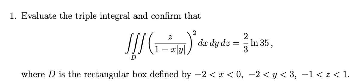 1. Evaluate the triple integral and confirm that
2
2
In 35 ,
3
dx dy dz
– x|y|,
where D is the rectangular box defined by -2 < x < 0, –2 < y < 3, –1< z < 1.
