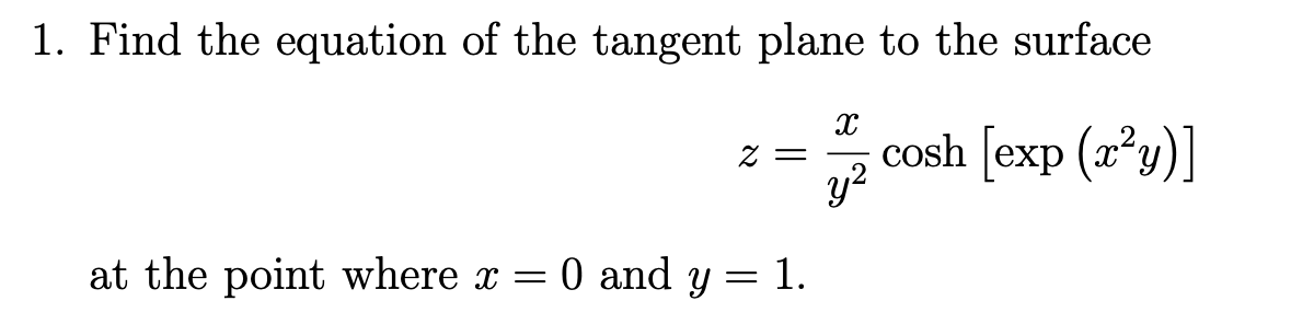 1. Find the equation of the tangent plane to the surface
cosh [exp (x²y)]
Z =
y?
at the point where x = 0 and y = 1.
