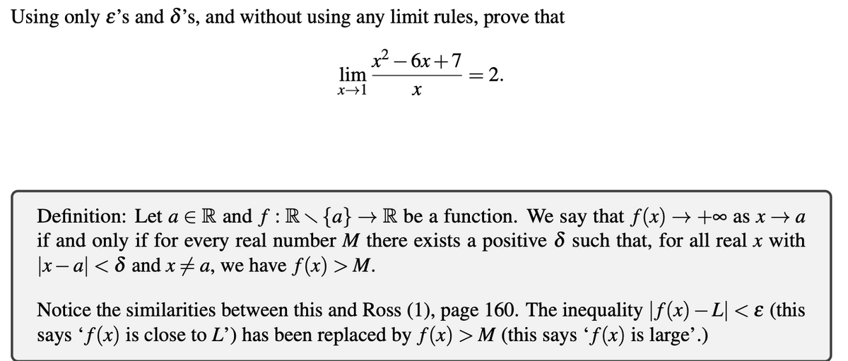 Using only e's and 8's, and without using any limit rules, prove that
x2 — бх + 7
lim
2.
Definition: Let a E R and f : R {a} → R be a function. We say that f(x) → +o as x → a
if and only if for every real number M there exists a positive 8 such that, for all real x with
|x- a| < 8 andx#a, we have f (x) > M.
Notice the similarities between this and Ross (1), page 160. The inequality |f(x) – L| < ɛ (this
says 'f(x) is close to L') has been replaced by f(x) > M (this says 'f(x) is large'.)
