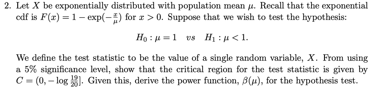 2. Let X be exponentially distributed with population mean u. Recall that the exponential
cdf is F(x) = 1 – exp(-) for x > 0. Suppose that we wish to test the hypothesis:
d : 0H
We define the test statistic to be the value of a single random variable, X. From using
a 5% significance level, show that the critical region for the test statistic is given by
C = (0, – log ). Given this, derive the power function, B(u), for the hypothesis test.
1
Нi : д < 1.
VS
19
20
