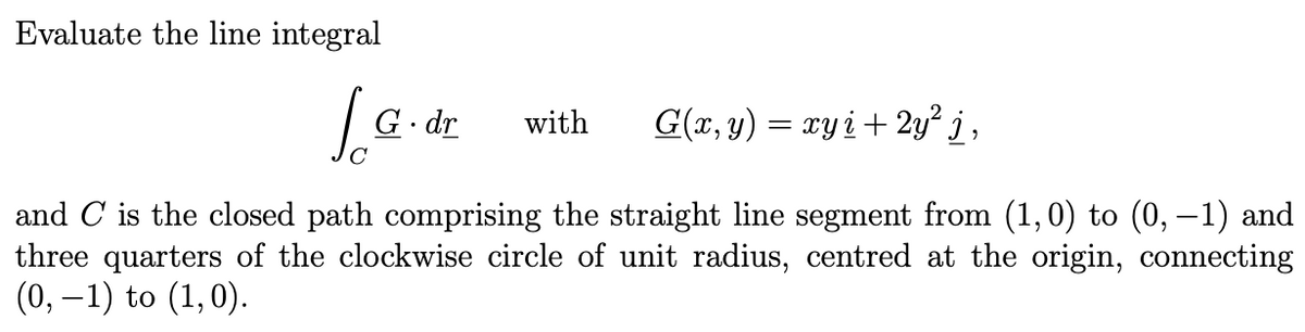 Evaluate the line integral
G. dr
with
G(x, y) = xyi+ 2y² j ,
and C is the closed path comprising the straight line segment from (1,0) to (0, –1) and
three quarters of the clockwise circle of unit radius, centred at the origin, connecting
(0, –1) to (1,0).
