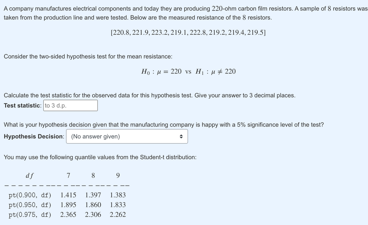 A company manufactures electrical components and today they are producing 220-ohm carbon film resistors. A sample of 8 resistors was
taken from the production line and were tested. Below are the measured resistance of the 8 resistors.
[220.8, 221.9, 223.2, 219.1, 222.8, 219.2, 219.4, 219.5]
Consider the two-sided hypothesis test for the mean resistance:
Ho : µ = 220 vs Hj : µ # 220
Calculate the test statistic for the observed data for this hypothesis test. Give your answer to 3 decimal places.
Test statistic: to 3 d.p.
What is your hypothesis decision given that the manufacturing company is happy with a 5% significance level of the test?
Hypothesis Decision: (No answer given)
You may use the following quantile values from the Student-t distribution:
df
7
8
pt(0.900, df)
1.415
1.397
1.383
pt(0.950, df)
1.895
1.860
1.833
pt(0.975, df) 2.365
2.306
2.262
