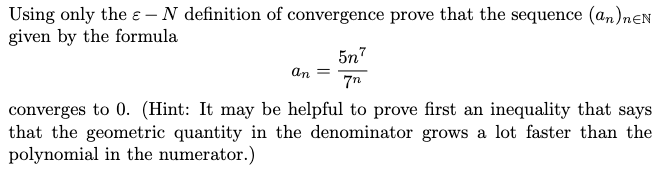 Using only the e – N definition of convergence prove that the sequence (an)nEN
given by the formula
5n7
7n
an =
converges to 0. (Hint: It may be helpful to prove first an inequality that says
that the geometric quantity in the denominator grows a lot faster than the
polynomial in the numerator.)
