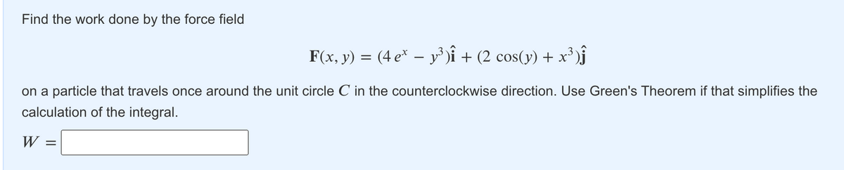 Find the work done by the force field
F(x, y) = (4 e* – y³ )î + (2 cos(y) + x³ )j
on a particle that travels once around the unit circle C in the counterclockwise direction. Use Green's Theorem if that simplifies the
calculation of the integral.
W
