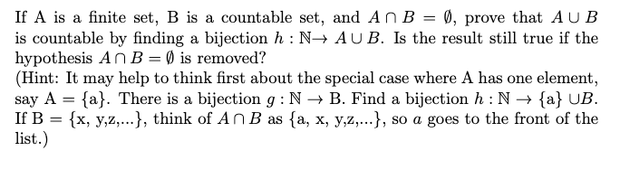 If A is a finite set, B is a countable set, and An B = 0, prove that AU B
is countable by finding a bijection h : N→ AU B. Is the result still true if the
hypothesis An B = Ø is removed?
(Hint: It may help to think first about the special case where A has one element,
say A = {a}. There is a bijection g : N → B. Find a bijection h : N → {a} UB.
If B = {x, y,z,...}, think of An B as {a, x, y,z,...}, so a goes to the front of the
list.)
%3D
