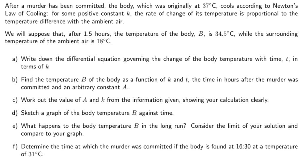 After a murder has been committed, the body, which was originally at 37°C, cools according to Newton's
Law of Cooling: for some positive constant k, the rate of change of its temperature is proportional to the
temperature difference with the ambient air.
We will suppose that, after 1.5 hours, the temperature of the body, B, is 34.5°C, while the surrounding
temperature of the ambient air is 18°C.
a) Write down the differential equation governing the change of the body temperature with time, t, in
terms of k
b) Find the temperature B of the body as a function of k and t, the time in hours after the murder was
committed and an arbitrary constant A.
c) Work out the value of A and k from the information given, showing your calculation clearly.
d) Sketch a graph of the body temperature B against time.
e) What happens to the body temperature B in the long run? Consider the limit of your solution and
compare to your graph.
f) Determine the time at which the murder was committed if the body is found at 16:30 at a temperature
of 31°C.
