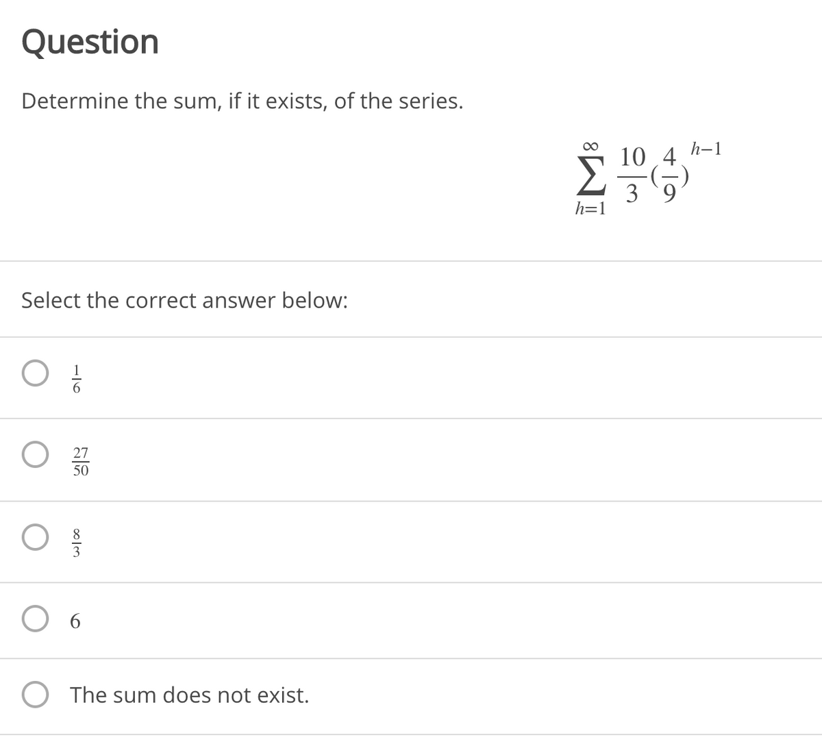 Question
Determine the sum, if it exists, of the series.
00
h-1
10 4
3 9
h=1
Select the correct answer below:
27
50
The sum does not exist.
