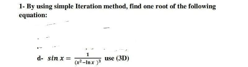1- By using simple Iteration method, find one root of the following
equation:
1
d- sin x =
use (3D)
(x2-Inx )3
