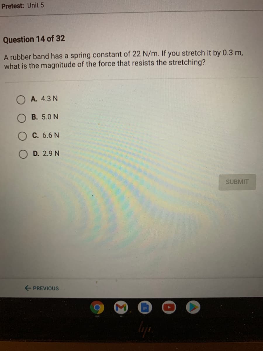 Pretest: Unit 5
Question 14 of 32
A rubber band has a spring constant of 22 N/m. If you stretch it by 0.3 m,
what is the magnitude of the force that resists the stretching?
A. 4.3 N
B. 5.0 N
C. 6.6 N
D. 2.9 N
SUBMIT
E PREVIOUS
