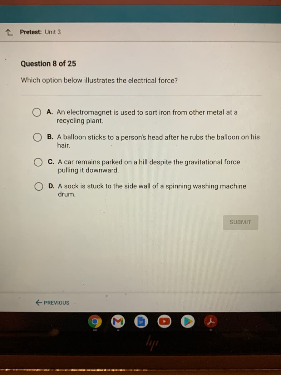 1 Pretest: Unit 3
Question 8 of 25
Which option below illustrates the electrical force?
A. An electromagnet is used to sort iron from other metal at a
recycling plant.
B. A balloon sticks to a person's head after he rubs the balloon on his
hair.
C. A car remains parked on a hill despite the gravitational force
pulling it downward.
D. A sock is stuck to the side wall of a spinning washing machine
drum.
SUBMIT
PREVIOUS
